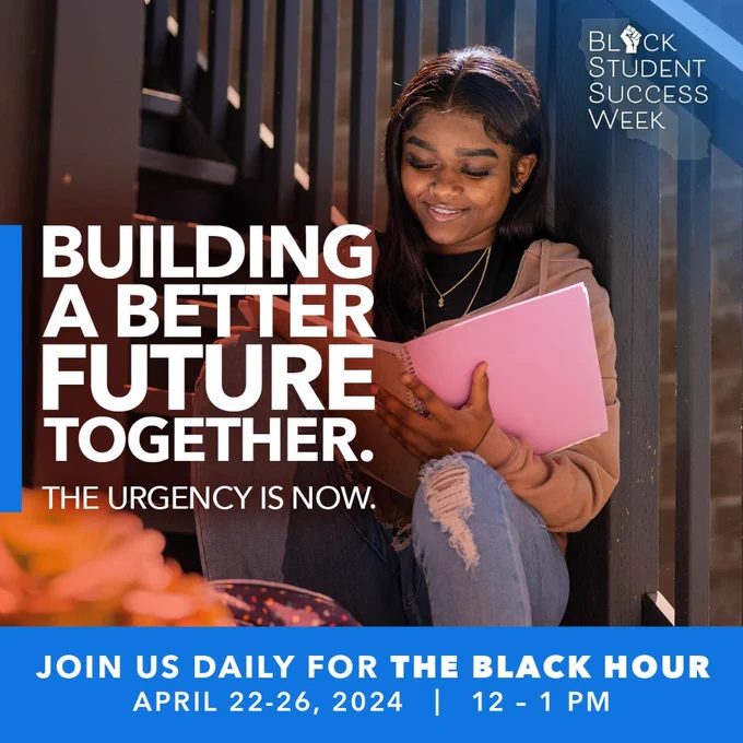 Black 
Student 
Success  
Week 
Building 
A Better 
Future 
Together 
The Urgency Is Now. 
Join us daily for The Black Hour 
April 22-26 2024 12 to pm