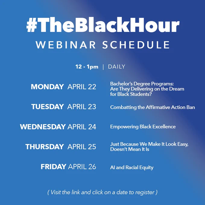 #TheBlackHour 
Webinar Schedule 
12 to pm Daily 
Monday April 22 Bachelors Degree Programs Are They Delivering on the Dream for Black Students? 
Tuesday April 23 Combatting the Affirmative Action Ban 
Wednesday April 24 Empowering Black Excellence 
Thursday April 25 Just Because We Make It Look Easy Doesn't Mean It Is 
Friday April 26 AI and Racial Equity 
Visit the link and click on a date to register