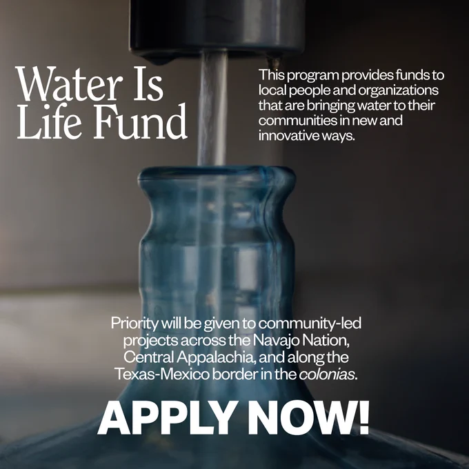 Photo of a jug being filled with water. Text: Water Is Life Fund. This program provides funds to local people and organizations that are bringing water to their communities in new and innovative ways. Priority will be given to community-led projects across the Navajo Nation, Central Appalachia, and along the Texas-Mexico border in the colonias. Apply now! 