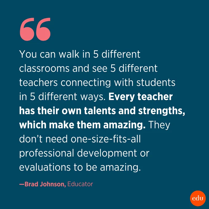 "You can walk in 5 different classrooms and see 5 different teachers connecting with students in 5 different ways. Every teacher has their own talents and strengths, which make them amazing. They don’t need one size fits all professional development or evaluations to be amazing." —Brad Johnson, Educator