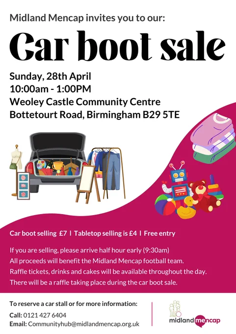 Midland Mencap invites you to our: Car boot sale. Sunday, 28th April. 10:00am - 1:00pm. Weoley Castle Community Centre. Bottetourt Road, Birmingham B29 5TE. Car boot selling £7. Tabletop selling is £4. Free Entry. To reserve a car stall or for more information: call 0121 427 6404 or email communityhub@midlandmencap.org.uk