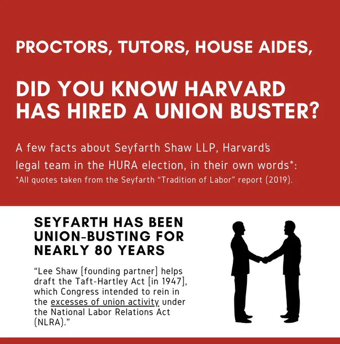 Two segment poster, first segment is white text on a red background which reads “Proctors, tutors, house aides, did you know Harvard has hired a union buster? A few facts about Seyfarth Shaw LLP, Harvard’s legal team in the HURA election, in their own words*:

*All quotes taken from the Seyfarth “Tradition of Labor” report (2019).”

The second segment, with black text on a white background and the silhouettes of two people shaking hands, reads “Seyfarth has been union-busting for nearly 80 years ‘Lee Shaw [founding partner] helps draft the Taft-Hartley Act [in 1947] which Congress intended to rein in the excesses of union activity under the National Labor Relations Act (NLRA).’”