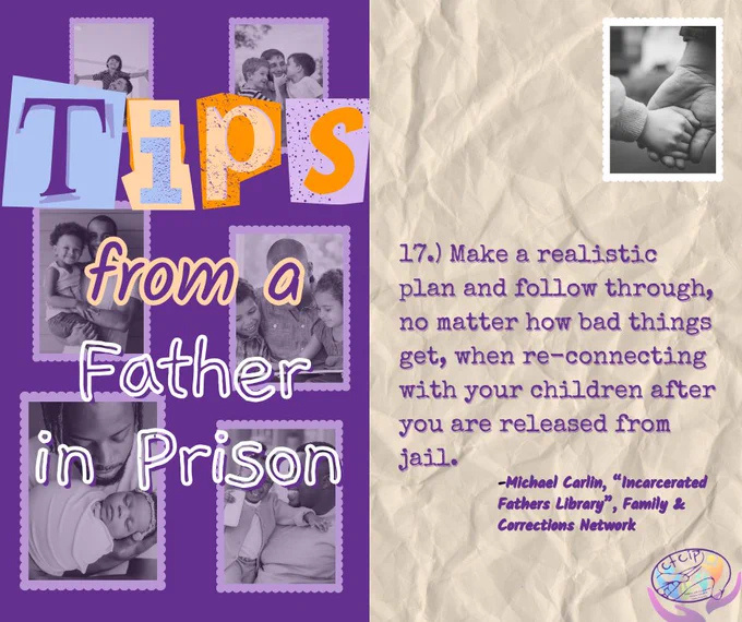 17.) Make a realistic plan and follow through, no matter how bad things get, when re-connecting with your children after you are released from jail.
-Michael Carlin, “Incarcerated Fathers Library”, Family & Corrections Network