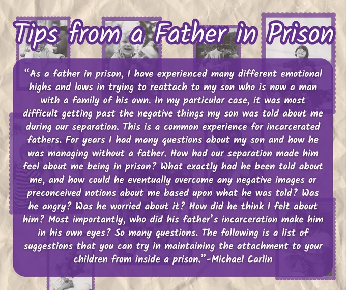 “As a father in prison, I have experienced many different emotional highs and lows in trying to reattach to my son who is now a man with a family of his own. In my particular case, it was most difficult getting past the negative things my son was told about me during our separation. This is a common experience for incarcerated fathers. For years I had many questions about my son and how he was managing without a father. How had our separation made him feel about me being in prison? What exactly had he been told about me, and how could he eventually overcome any negative images or preconceived notions about me based upon what he was told? Was he angry? Was he worried about it? How did he think I felt about him? Most importantly, who did his father’s incarceration make him in his own eyes? So many questions. The following is a list of suggestions that you can try in maintaining the attachment to your children from inside a prison.”-Michael Carlin