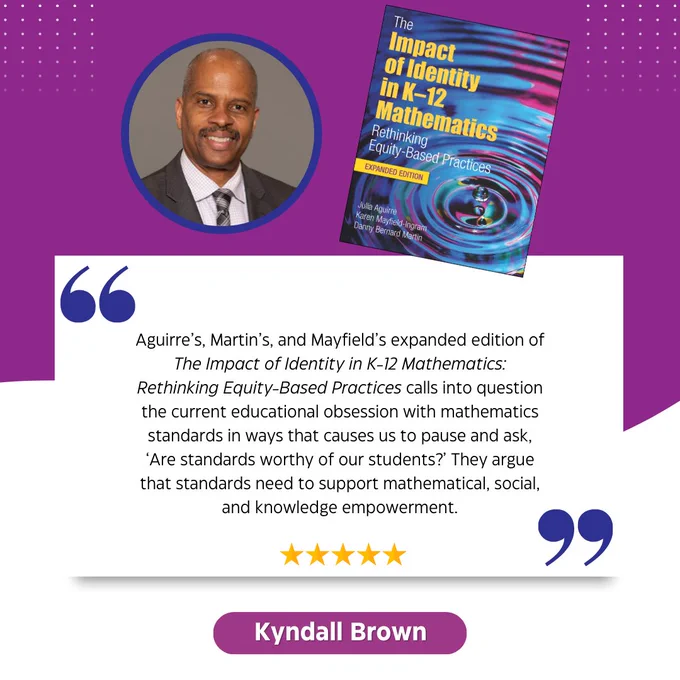 Quote from Kyndall Brown - Aguirre’s, Martin’s, and Mayfield’s expanded edition of The Impact of Identity in K-12 Mathematics: Rethinking Equity-Based Practices calls into question the current educational obsession with mathematics standards in ways that causes us to pause and ask, ‘Are standards worthy of our students?’ They argue that standards need to support mathematical, social, and knowledge empowerment.