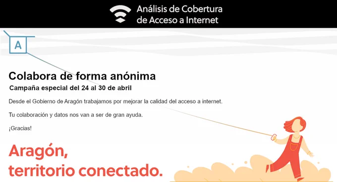 Colabora de forma anónima
Campaña especial del 24 al 30 de abril
Desde el Gobierno de Aragón trabajamos por mejorar la calidad del acceso a internet.
Tu colaboración y datos nos van a ser de gran ayuda.