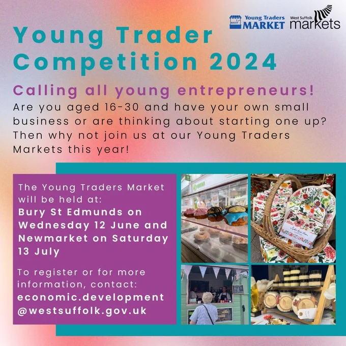 Promotional graphic reading: Young Trader Competition 2024
Calling all young entrepreneurs! Are you aged 16-30 and have your own small business or are thinking about starting one up? Then why not join us at our Young Traders Markets this year!
 
The Young Traders Market will be held at: Bury St Edmunds on Wednesday 12 June and Newmarket on Saturday 13 July
 
To register or for more information, contact:
economic.development@westsuffolk.gov.uk