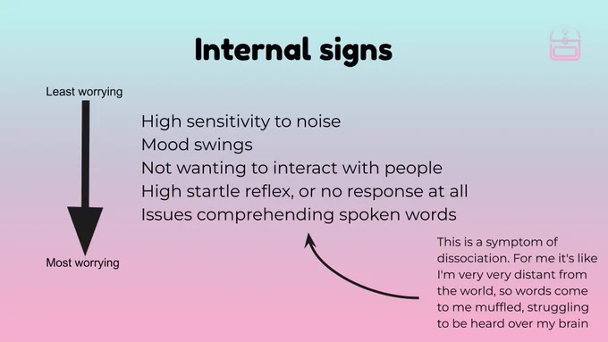 Internal warning signs: High sensitivity to noise, mood swings, not wanting to interact with people, high startle reflex or no reflex at all, issues comprehending spoken words. This last one is a sympmtom of dissociation. For me it's like I'm distant from the world, so words come to me muffled