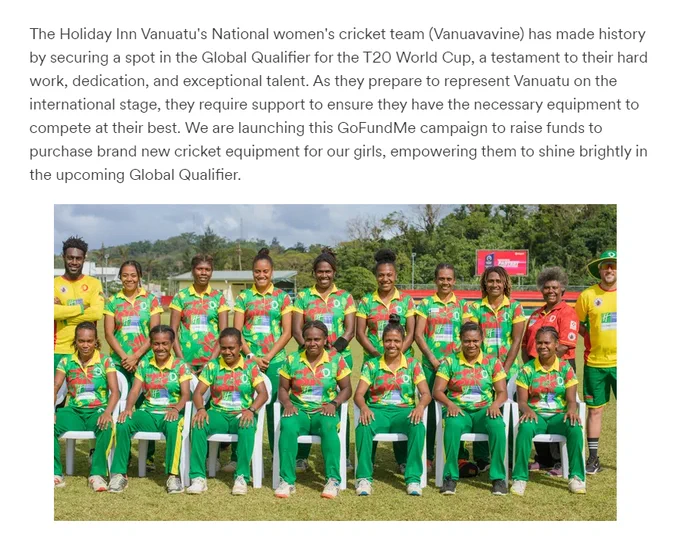 The Holiday Inn Vanuatu's National women's cricket team (Vanuavavine) has made history by securing a spot in the Global Qualifier for the T20 World Cup, a testament to their hard work, dedication, and exceptional talent. As they prepare to represent Vanuatu on the international stage, they require support to ensure they have the necessary equipment to compete at their best. We are launching this GoFundMe campaign to raise funds to purchase brand new cricket equipment for our girls, empowering them to shine brightly in the upcoming Global Qualifier.