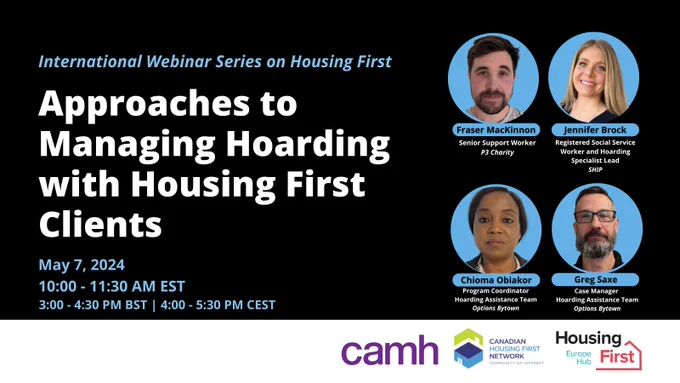 International Webinar Series on Housing First. Approaches to Managing Hoarding with Housing First Clients. May 7, 2024. 10 to 11:30 A.M. EST. Speakers: Fraser MacKinnon, Jennifer Brock, Chioma Oblakor and Greg Saxe. Logos from left-to-right: CAMH, Canadian Housing First Network - Community of Interest and Housing First Europe Hub. 