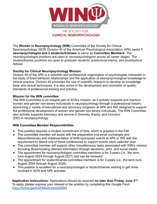 The SCN WIN Logo is at the top of the page. 

The document starts with a paragraph: The Women in Neuropsychology (WIN) Committee of the Society for Clinical
Neuropsychology (SCN; Division 40 of the American Psychological Association; APA) seeks 1
neuropsychologist and 2 students/trainees to serve as Committee Members. The
neuropsychologist positions are open to neuropsychologists across all career stages. The
student/trainee positions are open to graduate students, predoctoral interns, and postdoctoral
fellows.

Next the SCN Mission and Mission for the WIN Committee are listed. 

WIN Committee Responsibilities (selected): 
- Modest commitment of time, greatest in the fall 
- Appointment for students/trainees is 2 years and for neuropsychologist committee members is 3 years

Application Instructions: Applications should be received no later than Friday, June 2nd.To apply, please express your interest in the position by completing this Google Form:
https://forms.gle/KGF6BxAvmmjHZfMt9
