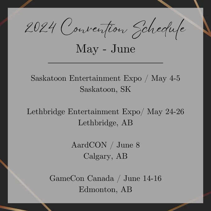 2024 Covention schedule May to June. 
Saskatoon Entertainment Expo / May 4-5 Saskatoon, SK. Lethbridge Entertainment Expo/ May 24-26 Lethbridge, AB. AardCON / June 8 Calgary, AB. GameCon Canada / June 14-16 Edmonton, AB