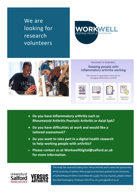 TEXT: We are looking for research volunteers. 

Welcome to Workwell. Keeping people with inflammatory arthritis working. 

Do you have Inflammatory arthritis such as Rheumatiod Arthritis Psoriatic Arthritis or Axial SpA? 

Do you have difficulties at work and would like a tailored assessment? 

Do you want to take part in a digital health research to help working people with arthritis? 

Please contact us at WorkwellDigital@salford.ac.uk for more information.

This study has received funding from Versus Arthritis and is under the sponsorship of the University of Salford. Ethical approval has been granted by the University of Salford Research Ethics Committee (ID 14336). For any inquires, please contact the Chief Investigator, Professor Yeliz Prior, at y.prior@salford.ac.uk. 



