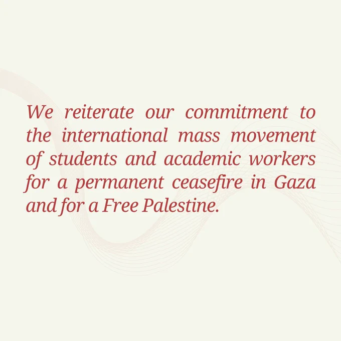 We reiterate our commitment to the international mass movement of students and academic workers for a permanent ceasefire in Gaza and for a Free Palestine.