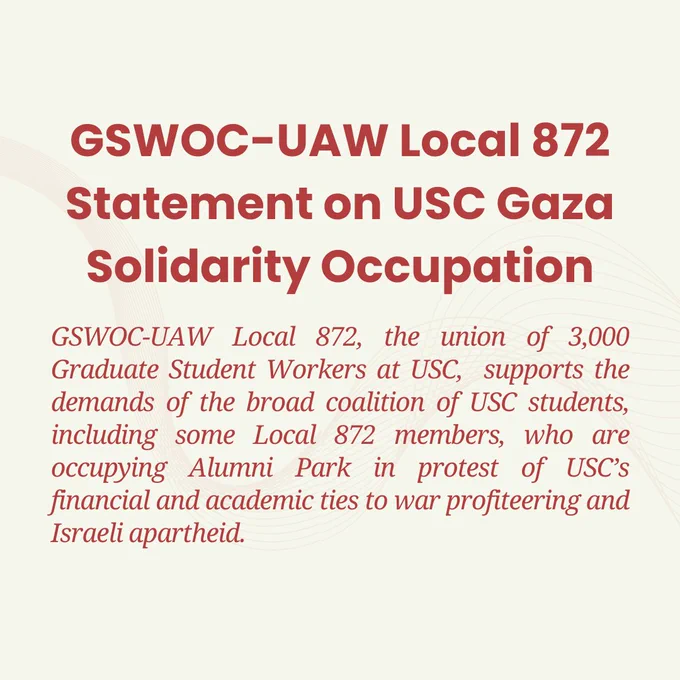 GSWOC-UAW Local 872, the union of 3,000 Graduate Student Workers at USC,  supports the demands of the broad coalition of USC students, including some Local 872 members, who are occupying Alumni Park in protest of USC’s financial and academic ties to war profiteering and Israeli apartheid.
