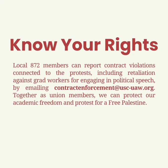 Local 872 members can report contract violations connected to the protests, including retaliation against grad workers for engaging in political speech, by emailing contractenforcement@usc-uaw.org. Together as union members, we can protect our academic freedom and protest for a Free Palestine.