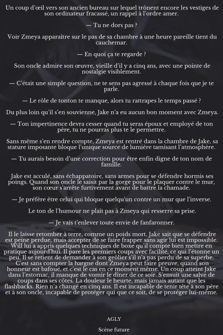 Un coup d’œil vers son ancien bureau sur lequel trônent encore les vestiges de son ordinateur fracassé, un rappel à l’ordre amer.

— Tu ne dors pas ?

 Voir Zmeya apparaître sur le pas de sa chambre à une heure pareille tient du cauchemar.

— En quoi ça te regarde ?

 Son oncle admire son œuvre, vieille d’il y a cinq ans, avec une pointe de nostalgie visiblement.

— C’était une simple question, ne te sens pas agressé à chaque fois que je te parle.

— Le rôle de tonton te manque, alors tu rattrapes le temps passé ?

 Du plus loin qu’il s’en souvienne, Jake n’a eu aucun bon moment avec Zmeya.

— Ton impertinence devra cesser quand tu seras époux et employé de ton père, tu ne pourras plus te le permettre.