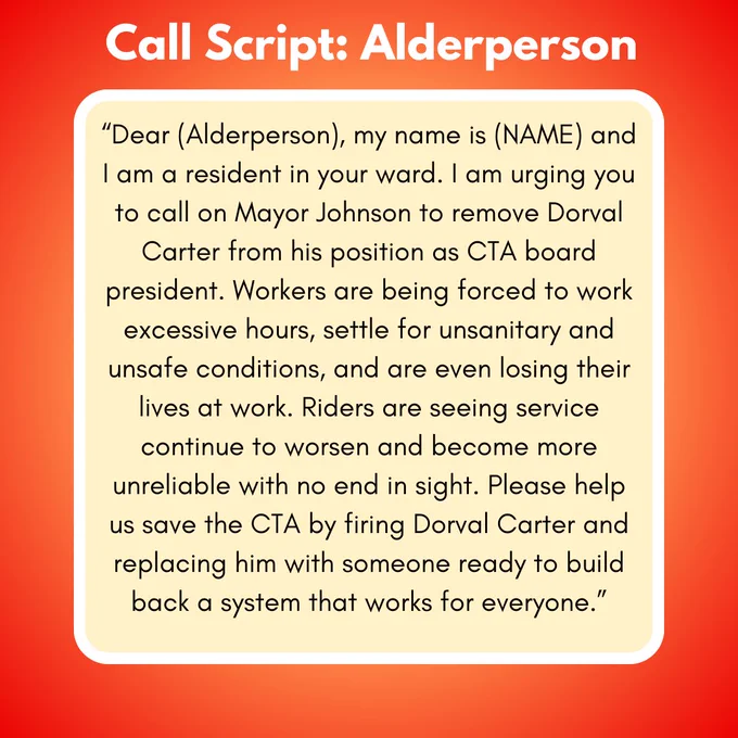 A phone script for calling Chicago alderpeople which says: “Dear (Alderperson), my name is (NAME) and I am a resident in your ward. I am urging you to call on Mayor Johnson to remove Dorval Carter from his position as CTA board president. Workers are being forced to work excessive hours, settle for unsanitary and unsafe conditions, and are even losing their lives at work. Riders are seeing service continue to worsen and become more unreliable with no end in sight. Please help us save the CTA by firing Dorval Carter and replacing him with someone ready to build back a system that works for everyone.”