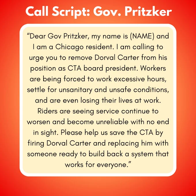 A phone script for calling Illinois governor J.B. Pritzker which says: “Dear Gov Pritzker, my name is (NAME) and I am a Chicago resident. I am calling to urge you to remove Dorval Carter from his position as CTA board president. Workers are being forced to work excessive hours, settle for unsanitary and unsafe conditions, and are even losing their lives at work. Riders are seeing service continue to worsen and become unreliable with no end in sight. Please help us save the CTA by firing Dorval Carter and replacing him with someone ready to build back a system that works for everyone.”
