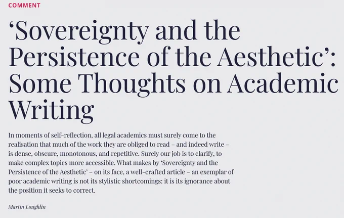 An image of an article text, reading: ‘Sovereignty and the Persistence of the Aesthetic’: Some Thoughts on Academic Writing

In moments of self-reflection, all legal academics must surely come to the realisation that much of the work they are obliged to read – and indeed write – is dense, obscure, monotonous, and repetitive. Surely our job is to clarify, to make complex topics more accessible. What makes by ‘Sovereignty and the Persistence of the Aesthetic’ – on its face, a well-crafted article – an exemplar of poor academic writing is not its stylistic shortcomings: it is its ignorance about the position it seeks to correct.
Martin Loughlin
