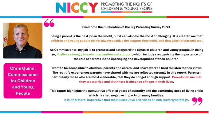 As Commissioner, my job is to promote and safeguard the rights of children and young people. In doing so, I believe strongly in early intervention and support, which includes recognising the importance of the role of parents in the upbringing and development of their children.

I want to be accessible to children, parents and carers, and I have worked hard to listen to their views. The real-life experiences parents have shared with me are reflected strongly in this report. Parents, particularly those who are most vulnerable, feel they do not get enough support. Parents tell me that they are worried and that there is absence of hope in their lives.   

This report highlights the cumulative effect of years of austerity and the continuing cost-of-living crisis which has had negative impacts on many families. It is, therefore, imperative that the NI Executive prioritises an Anti-poverty Strategy.
