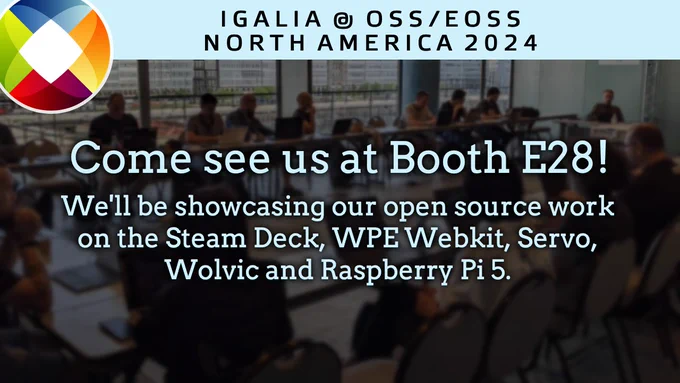 Igalia @ OSS/EOSS North America 2024 

Come see us at Booth E28! 

We'll be showcasing our open source work on the Steam Deck, WPE Webkit, Servo, Wolvic, and Raspberry Pi 5.