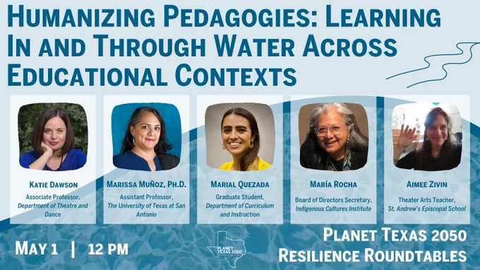Image is light blue on top, with a wavy line that separates a swimming pool looking water, with the title Humanizing Pedagogies: Learning In and Through Water Across Educational Contexts with the following details:  

May 1, 12 pm  

Planet Texas 2050 Resilience Roundtables  

Light blue boxes feature headshots of each of the panelists:  

Katie Dawson, UT Department of Theater and Dance 

Marissa Muñoz, UTSA College of Education and Human Development 

Marial Quezada, Graduate Student and Youth Programs Director of the Indigenous Cultures Institute 

María Rocha, Indigenous Cultures Institute 

Aimee Zivin, Theater Arts Teacher at St. Andrew’s Episcopal School  