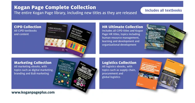 Kogan Page Complete Collection: The entire Kogan Page library, including new titles as they are released
CIPD Collection: All CIPD textbooks and content
HR Ultimate Collection: Includes all CIPD titles and Kogan Page HR titles, on topics such as human resource management, learning and development and organizational development 
Marketing Collection: All marketing ebooks, with topics such as digital marketing, branding and B2B marketing
Logistics Collection: All logistics ebooks, with topics such as supply chain, procurement and global
logistics