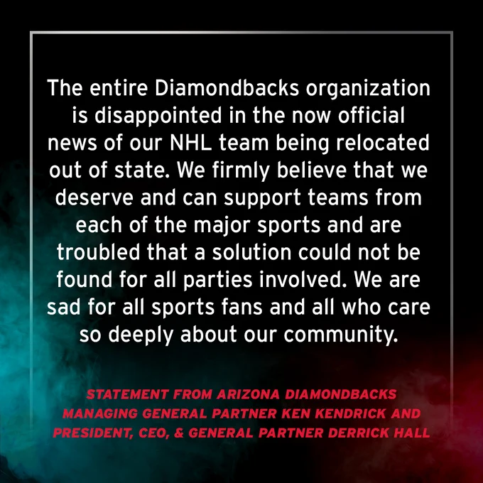 The Arizona Diamondbacks issued the following statement from Managing General Partner Ken Kendrick and President, CEO & General Partner Derrick Hall:

“The entire Diamondbacks organization is disappointed in the now official news of our NHL team being relocated out of state. We firmly believe that we deserve and can support teams from each of the major sports and are troubled that a solution could not be found for all parties involved. We are sad for all sports fans and all who care so deeply about our community.”