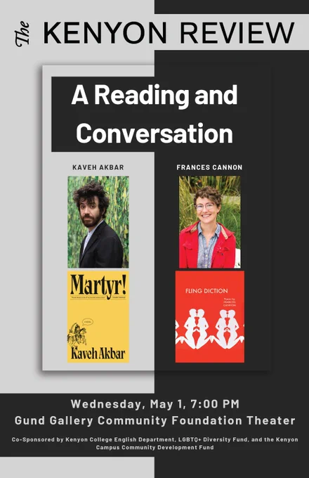 A Reading and Conversation with Kaveh Akbar and Frances Cannon: Wednesday, May 1, 7:00 PM
Gund Gallery Community Foundation Theater
Co-Sponsored by Kenyon College English Department, LGBT0  Diversity Fund, and the Kenyon Campus Community Development Fund