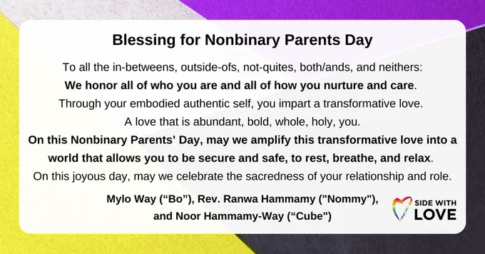 Graphic with black text and the Side With Love logo with a rainbow hand drawn heart on a transparent white box. In the background are pieces of purple, white, black, and yellow paper folded in an interlocking pattern resembling an asymmetrical braid.

"Blessing for Nonbinary Parents Day.
To all the in-betweens, outside-ofs, not-quites, both/ands, and neithers:
We honor all of who you are and all of how you nurture and care. 
Through your embodied authentic self, you impart a transformative love. 
A love that is abundant, bold, whole, holy, you.
On this Nonbinary Parents’ Day, may we amplify this transformative love into a world that allows you to be secure and safe, to rest, breathe, and relax. 
On this joyous day, may we celebrate the sacredness of your relationship and role.
Mylo Way ('Bo'), Rev. Ranwa Hammamy ('Nommy'), Noor Hammamy-Way ('Cube')"