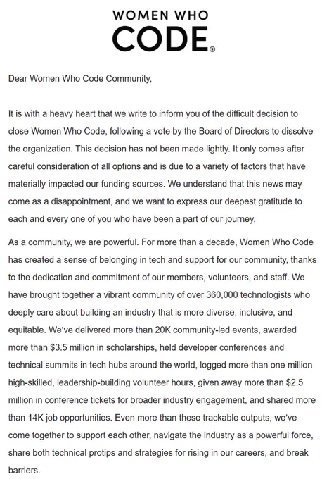 Dear Women Who Code Community, 

It is with a heavy heart that we write to inform you of the difficult decision to close Women Who Code, following a vote by the Board of Directors to dissolve the organization. This decision has not been made lightly. It only comes after careful consideration of all options and is due to a variety of factors that have materially impacted our funding sources. We understand that this news may come as a disappointment, and we want to express our deepest gratitude to each and every one of you who have been a part of our journey.

As a community, we are powerful. For more than a decade, Women Who Code has created a sense of belonging in tech and support for our community, thanks to the dedication and commitment of our members, volunteers, and staff. We have brought together a vibrant community of over 360,000 technologists who deeply care about building an industry that is more diverse, inclusive, and equitable. 
