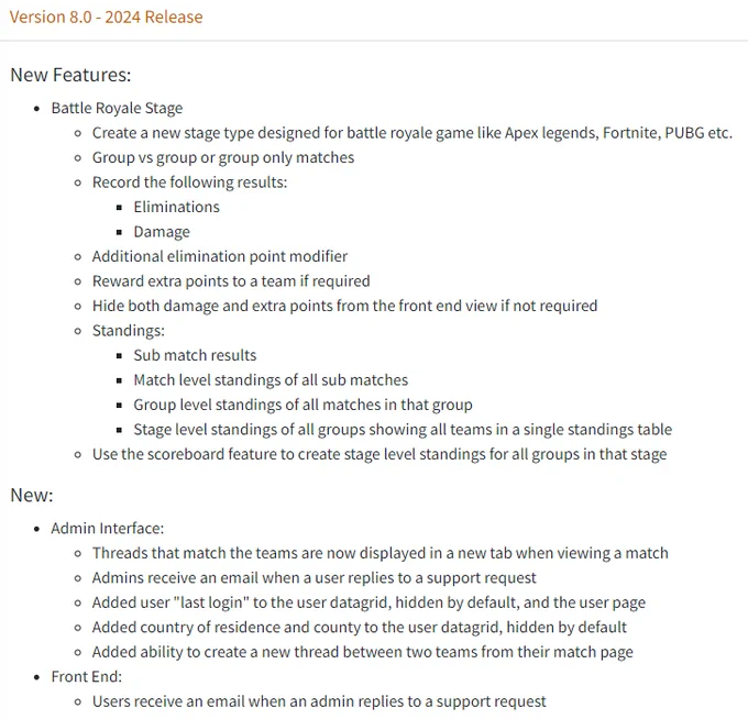 New Features:
Battle Royale Stage
Create a new stage type designed for battle royale game like Apex legends, Fortnite, PUBG etc.
Group vs group or group only matches
Record the following results:
Eliminations
Damage
Additional elimination point modifier
Reward extra points to a team if required
Hide both damage and extra points from the front end view if not required
Standings:
Sub match results
Match level standings of all sub matches
Group level standings of all matches in that group
Stage level standings of all groups showing all teams in a single standings table
Use the scoreboard feature to create stage level standings for all groups in that stage

New:
Admin Interface:
Threads that match the teams are now displayed in a new tab when viewing a match
Admins receive an email when a user replies to a support request
Added user "last login" to the user datagrid, hidden by default, and the user page
Added country of residence and county to the user datagrid, hidden by default
