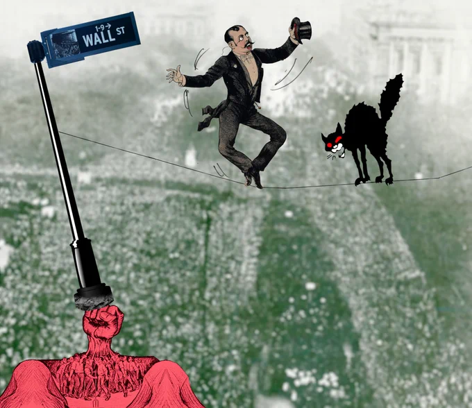 
A tightrope walker in a tuxedo and top-hat. He is about to fall off his tightrope and his eyes are white and staring, while his mouth is open in a scream. The tightrope is anchored to a street-post with a 'Wall Street' sign on it. The post is being knocked askew by hundreds of tiny workers and farmers whose upraised fists have combined into one giant fist that is pushing the post over. In front of the tightrope walker is a black anarchist cat, barring his way.   Image: Vlad Lazarenko (modified) https://en.m.wikipedia.org/wiki/File:Wall_Street_Sign_(1-9).jpg  CC BY-SA 3.0 https://creativecommons.org/licenses/by-sa/3.0/deed.en 
