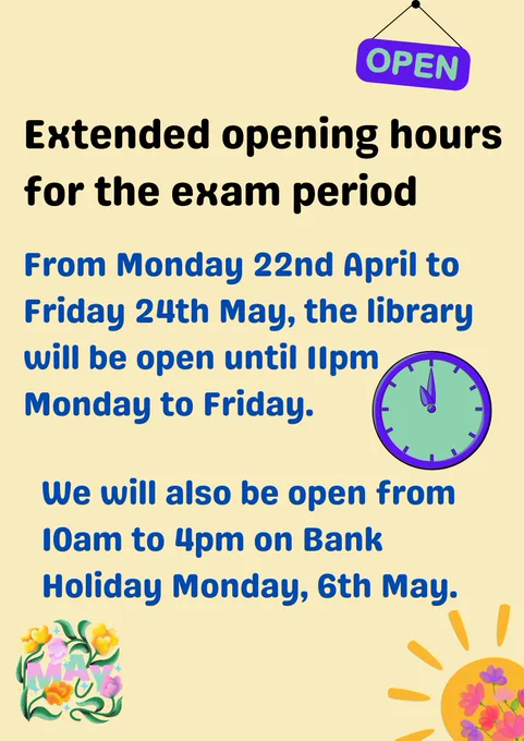 Poster with images and text. Library opening hours are extended for the exam period starting Monday 22nd April.  Monday to Friday now open until 11pm. Also open 10am to 4pm on Bank Holiday Monday, 6th May. 
