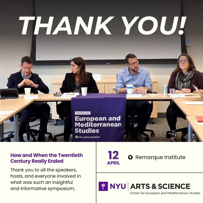 Thank you written over an image of Guy Ortolano, Maria Adele Carrai, Stephen Gross, and Lauren Stokes at a table with an NYU European and Mediterranean Studies banner on it. Text reads: How and When the Twentieth Century Really Ended. Thank you to all the speakers, hosts, and everyone involved in what was such an insightful and informative symposium. 12 April, at the Remark Institute.  NYU Arts and Science Center for European and Mediterranean Studies logo.