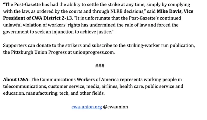 "The Post-Gazette has had the ability to settle the strike at any time, simply by complying with the law, as ordered by the courts and through NLRB decisions," said Mike Davis, Vice President of WA District 2-13. "It is unfortunate that the Post-Gazette's continued unlawful violation of workers' rights has undermined the rule of law and forced the government to seek an injunction to achieve justice."
Supporters can donate to the strikers and subscribe to the striking-worker run publication, the Pittsburgh Union Progress at unionprogress.com.