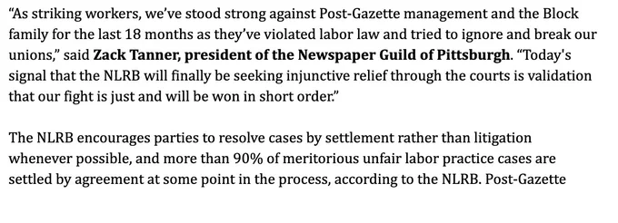 "As striking workers, we've stood strong against Post-Gazette management and the Block family for the last 18 months as they've violated labor law and tried to ignore and break our unions," said Zack Tanner, president of the Newspaper Guild of Pittsburgh. "Today's signal that the NLRB will finally be seeking injunctive relief through the courts is validation that our fight is just and will be won in short order."
The NLRB encourages parties to resolve cases by settlement rather than litigation whenever possible, and more than 90% of meritorious unfair labor practice cases are settled by agreement at some point in the process, according to the NLRB. Post-Gazette