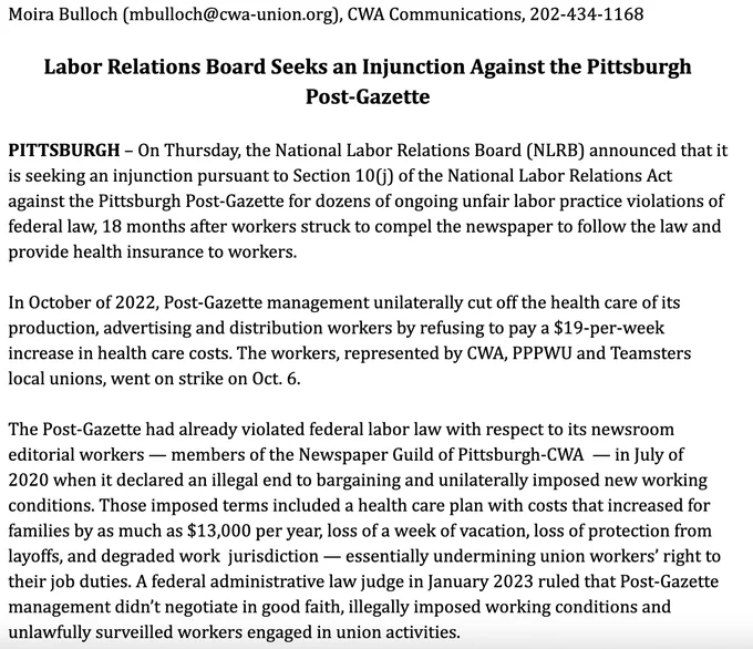PITTSBURGH - On Thursday, the National Labor Relations Board (NLRB) announced that it is seeking an injunction pursuant to Section 10() of the National Labor Relations Act against the Pittsburgh Post-Gazette for dozens of ongoing unfair labor practice violations of federal law, 18 months after workers struck to compel the newspaper to follow the law and provide health insurance to workers.
In October of 2022, Post-Gazette management unilaterally cut off the health care of its production, advertising and distribution workers by refusing to pay a $19-per-week increase in health care costs. The workers, represented by WA, PPPWU and Teamsters local unions, went on strike on Oct. 6. The Post-Gazette had already violated federal labor law with respect to its newsroom editorial workers - members of the Newspaper Guild of Pittsburgh-CWA - in July of 2020 when it declared an illegal end to bargaining and unilaterally imposed new working conditions. 