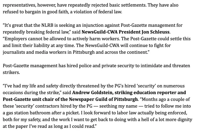 representatives, however, have repeatedly rejected basic settlements. They have also refused to bargain in good faith, a violation of federal law.
"It's great that the NLRB is seeking an injunction against Post-Gazette management for repeatedly breaking federal law," said NewsGuild-CWA President Jon Schleuss.
"Employers cannot be allowed to actively harm workers. The Post-Gazette could settle this and limit their liability at any time. The NewsGuild-CWA will continue to fight for journalists and media workers in Pittsburgh and across the continent."
Post-Gazette management has hired police and private security to intimidate and threaten strikers.
