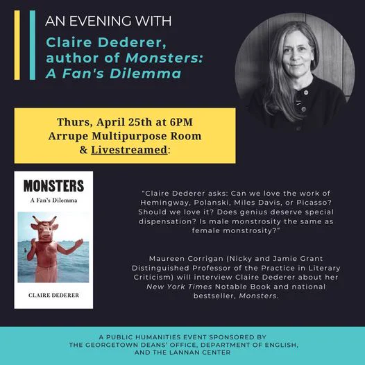 
An Evening with Claire Dederer, author of Monsters: A Fan's Dilemma. Thurs, April 25th at 6PM. Arrupe Multipurpose Room & Livestreamed. "Claire Dederer asks: Can we love the work of Hemmingway, Polanski, Miles Davis, or Picasso? Should we love it? Does genius deserve special dispensation? Is male monstrosity the same as female monstrosity? Maureen Corrigan (Nicky and Jamie Grant Distinguished Professor of the Practice in Literary Criticism) will interview Claire Dederer about her New York Times Notable Book and national bestseller, Monsters. A Public Humanities Event sponsored by the Georgetown Deans' office, Department of English, and the Lannan Center. Images: Claire Dederer headshot, and cover of "Monsters: A Fan's Dilemma.”