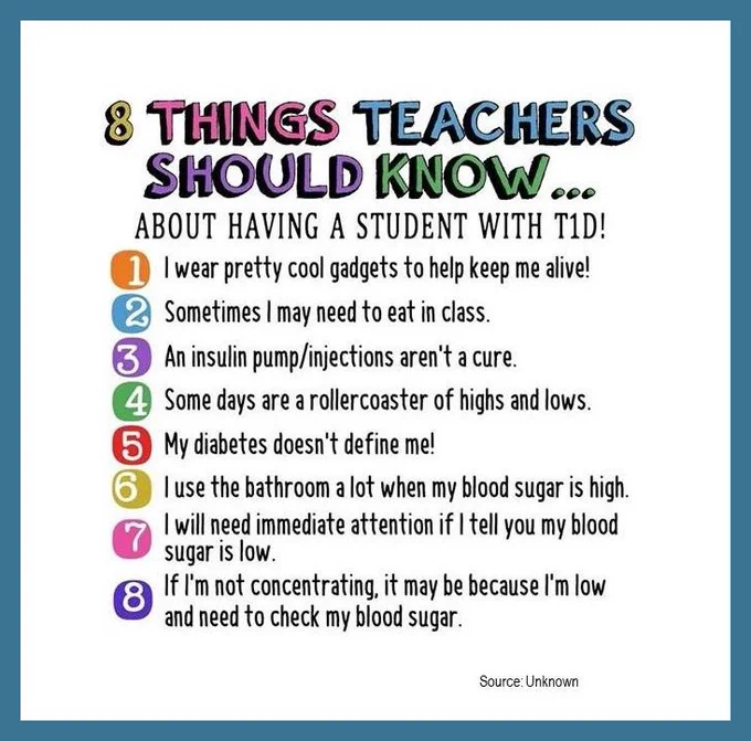 8 Things Teachers Should Know...about having a student with T1D!

1. I wear pretty cool gadgets to help keep me alive!
2. Sometimes I may need to eat in class.
3. An insulin pump/injections aren't a cure.
4. Some days are a rollercoaster of highs and lows.
5. My diabetes doesn't define me!
6. I use the bathroom a lot when my blood sugar is high.
7. I will need immediate attention if I tell you my blood sugar is low.
8. If I'm not concentrating, it may be because I'm low and need to check my blood sugar.

