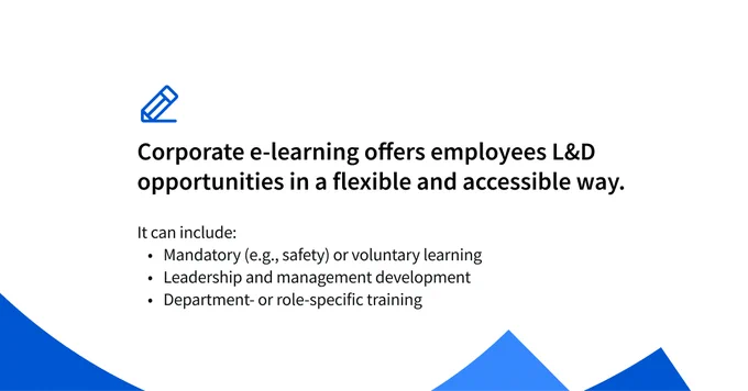 Corporate e-learning offers employees L&D opportunities in a flexible and accessible way. It can include:


Mandatory (e.g., safety, compliance etc.) or voluntary learning
Leadership and management development 
Department- or role-specific training
