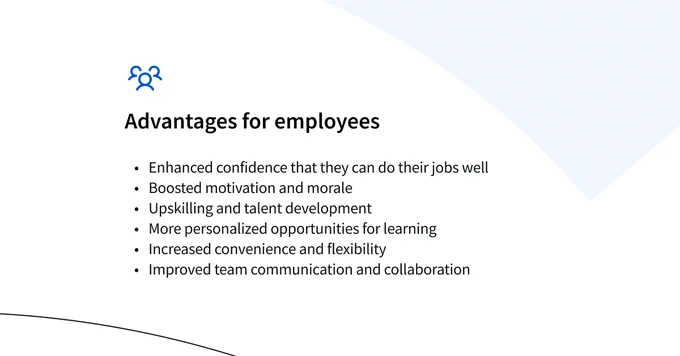 Advantages for employees
Enhanced confidence that they can do their jobs well
Boosted motivation and morale
Upskilling and talent development
More personalized opportunities for learning 
Increased convenience and flexibility
Improved team communication and collaboration 
