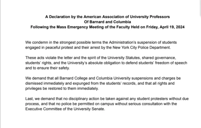 A Declaration by the American Association of University Professors
Of Barnard and Columbia
Following the Mass Emergency Meeting of the Faculty Held on Friday, April 19, 2024
We condemn in the strongest possible terms the Administration’s suspension of students engaged in peaceful protest and their arrest by the New York City Police Department.
These acts violate the letter and the spirit of the University Statutes, shared governance, students’ rights, and the University’s absolute obligation to defend students’ freedom of speech
& to ensure their safety.
We demand that all Barnard College and Columbia University suspensions and charges be dismissed immediately & expunged from the students’ records, and that all rights and
privileges be restored to them immediately.
Last, we demand that no disciplinary action be taken against any student protesters without due process, and that no police be permitted on campus without serious consultation with the
Executive Comm of the University Senate