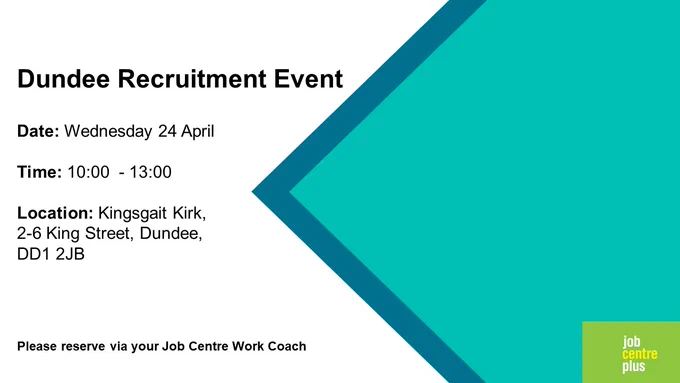 Dundee Recruitment Event
Date: Wednesday 24 April 
Time: 10:00  - 13:00
Location: Kingsgait Kirk, 
2-6 King Street, Dundee, 
DD1 2JB 
Please reserve via your Job Centre Work Coach
Job Centre Plus logo 