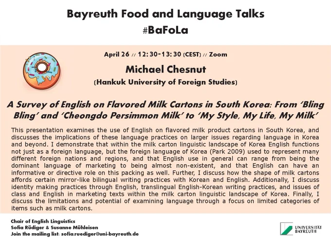 BaFoLa poster with a donut 
Michael Chesnut (Hankuk University of Foreign Studies)
A Survey of English on Flavored Milk Cartons in South Korea: From ‘Bling Bling’ and ‘Cheongdo Persimmon Milk’ to ‘My Style, My Life, My Milk’
This presentation examines the use of English on flavored milk product cartons in South Korea, and discusses the implications of these language practices on larger issues regarding language in Korea and beyond. I demonstrate that within the milk carton linguistic landscape of Korea English functions not just as a foreign language, but the foreign language of Korea (Park, 2009) used to represent many different foreign nations and regions, and that English use in general can range from being the dominant language of marketing to being almost non-existent, and that English can have an informative or directive role on this packing as well. Further, I discuss how the shape of milk cartons affords certain mirror-like bilingual writing practices with Korean and English. 