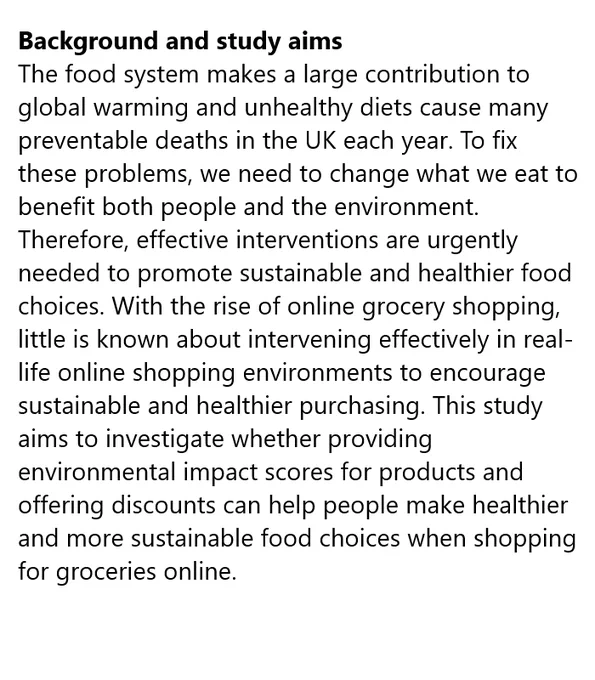 Background and study aims
The food system makes a large contribution to global warming and unhealthy diets cause many preventable deaths in the UK each year. To fix these problems, we need to change what we eat to benefit both people and the environment. Therefore, effective interventions are urgently needed to promote sustainable and healthier food choices. With the rise of online grocery shopping, little is known about intervening effectively in real-life online shopping environments to encourage sustainable and healthier purchasing. This study aims to investigate whether providing environmental impact scores for products and offering discounts can help people make healthier and more sustainable food choices when shopping for groceries online.