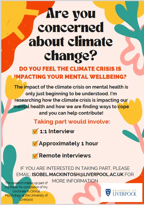 Are you concerned about climate change? Do you feel the climate crisis is impacting your mental well-being?

The impact of the climate crisis on mental health is only just beginning to be understood. I’m researching how the climate crisis is impacting our mental health and how we are finding ways to cope and you can help contribute! 

Taking part would involve: 1:1 interview, approximately one hour, remote interviews. If you are interested in taking part please email Isobel.mcintosh@liverpool.ac.uk for more information. 

This research makes up part of my thesis for completion of my doctorate in clinical psychology at the University of Liverpool. 
