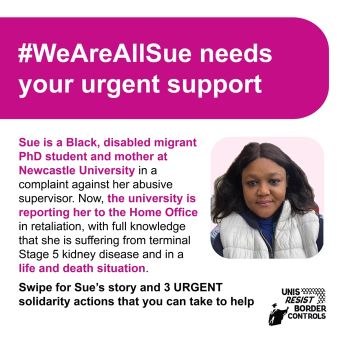 Title: #WeAreAllSue needs your urgent support. Text: “Sue is a Black, disabled migrant PhD student and mother at Newcastle University in a complaint against her abusive supervisor. Now, the university is reporting her to the Home Office in retaliation, with full knowledge that she is suffering from terminal Stage 5 kidney disease and in a life and death situation. We share Sue’s story and 3 URGENT solidarity actions that you can take to help.” To the right is a photo of Sue, a Black woman with mid-length hair smiling at the camera over a pink background. In the lower right is the URBC logo.
